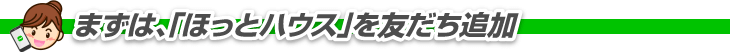 まずは「ほっとハウス」を友だち追加