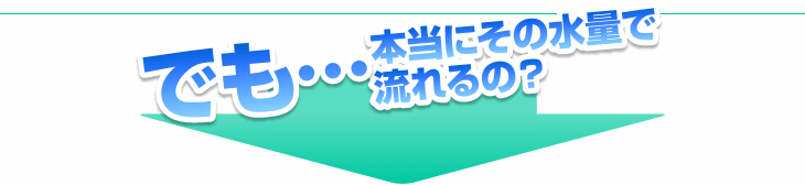 でも…本当にその水量で流れるの？