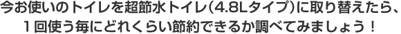 今お使いのトイレを超節水トイレ（4.8Lタイプ）に取り換えたら、1回に使うたびにどれくらい節水できるか調べてみましょう！