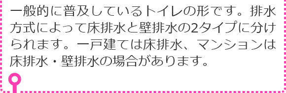 一般的に普及しているトイレの形です。排水方式によって床排水と壁排水の2タイプに分けられます。一戸建ては床排水、マンションは床排水・壁排水の場合があります。