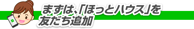 まずは「ほっとハウス」を友だち追加