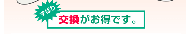 ズバリ交換がお得です