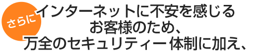 さらに インターネットに不安を感じるお客様のために、万全のｾｷｭﾘﾃｨー体制に加え
