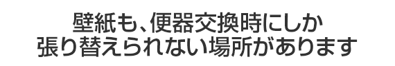 壁紙も、便器交換時にしか張り替えられない場所があります