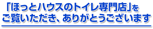 「ほっとハウスのトイレ専門店」をご覧いただき、ありがとうございます