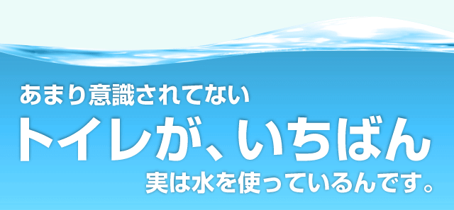 あまり意識されていないトイレが、いちばん実は水を使っているんです。