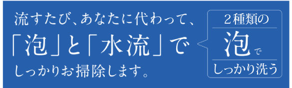 流すたび、あなたに代わって、「泡」と「水流」でしっかりお掃除します。