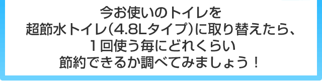 今お使いのトイレを超節水トイレ（4.8Lタイプ）に取り替えたら、1回使う毎にどれくらい節約できるか調べてみましょう！